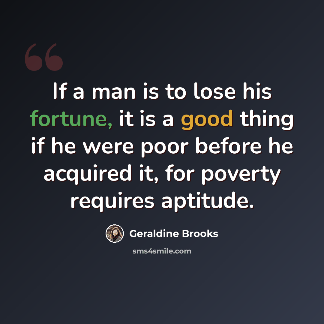 “If a man is to lose his fortune, it is a good thing if he were poor before he acquired it, for poverty requires aptitude.” quote by Geraldine Brooks