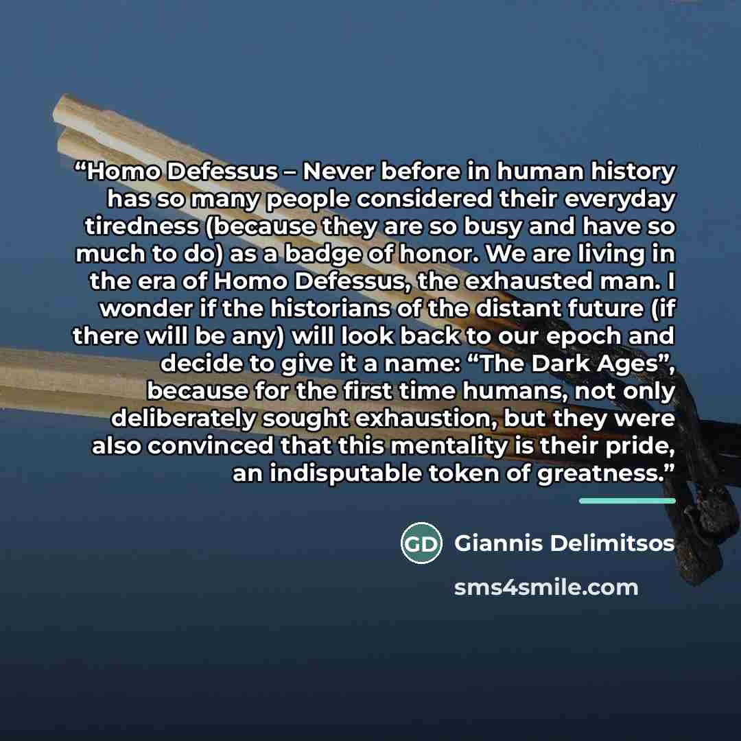 “Homo Defessus – Never before in human history has so many people considered their everyday tiredness (because they are so busy and have so much to do) as a badge of honor. We are living in the era of Homo Defessus, the exhausted man. I wonder if the historians of the distant future (if there will…” quote by Giannis Delimitsos