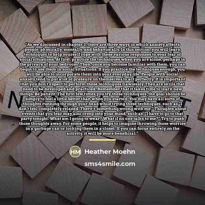 “As we discussed in chapter 2, there are three ways in which anxiety affects people: physically, mentally, and behaviorally. In this section, you will learn techniques to help yourself cope with these various responses to your fear of social situations. At first, practice the techniques when you…” quote by Heather Moehn