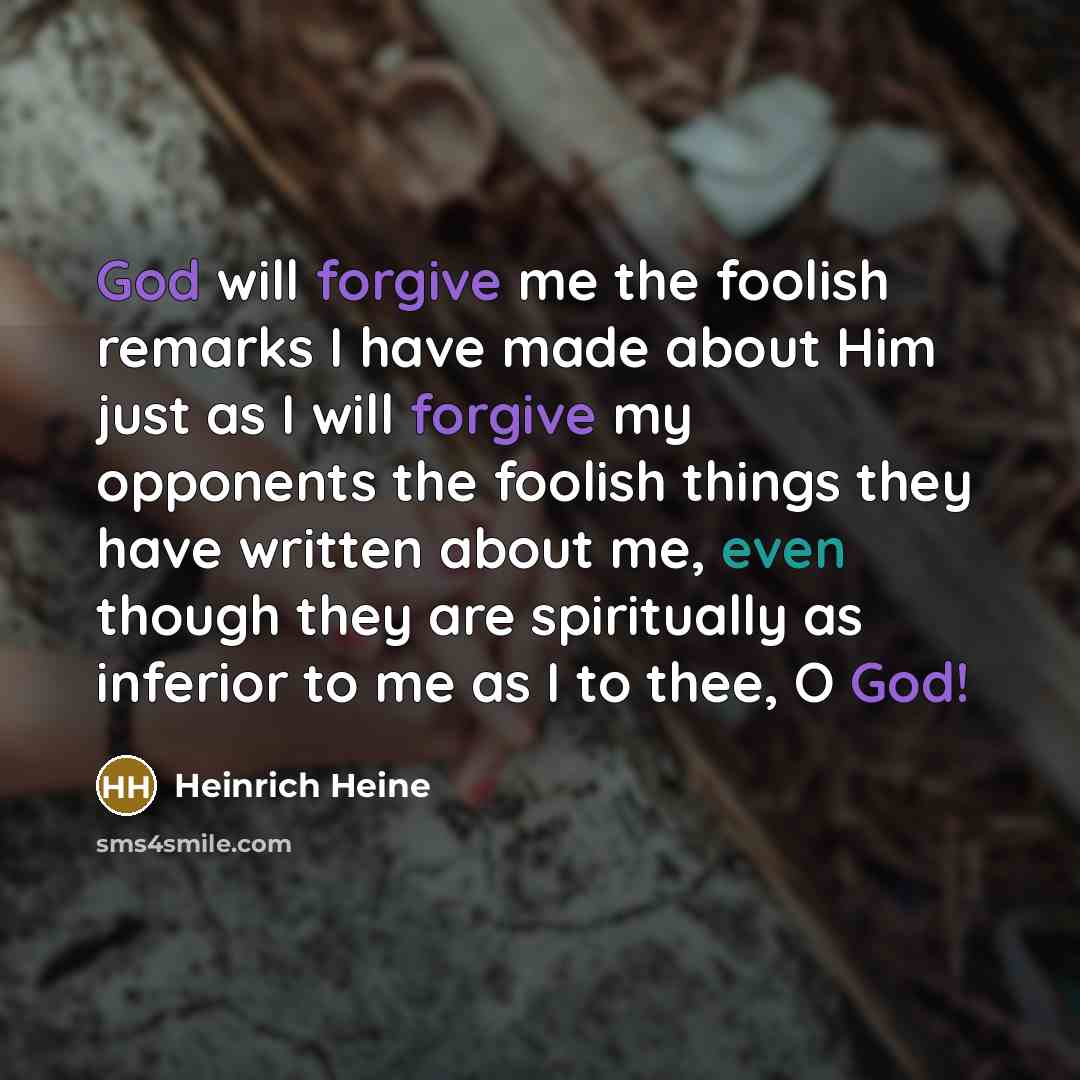 “God will forgive me the foolish remarks I have made about Him just as I will forgive my opponents the foolish things they have written about me, even though they are spiritually as inferior to me as I to thee, O God!” quote by Heinrich Heine