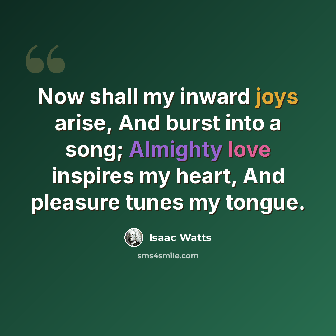 “Now shall my inward joys arise, And burst into a song; Almighty love inspires my heart, And pleasure tunes my tongue.” quote by Isaac Watts