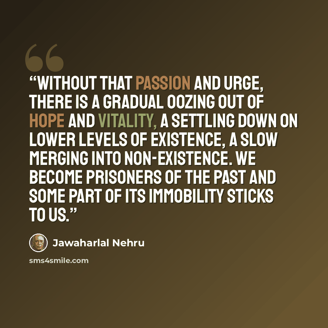 “Without that passion and urge, there is a gradual oozing out of hope and vitality, a settling down on lower levels of existence, a slow merging into non-existence. We become prisoners of the past and some part of its immobility sticks to us.” quote by Jawaharlal Nehru