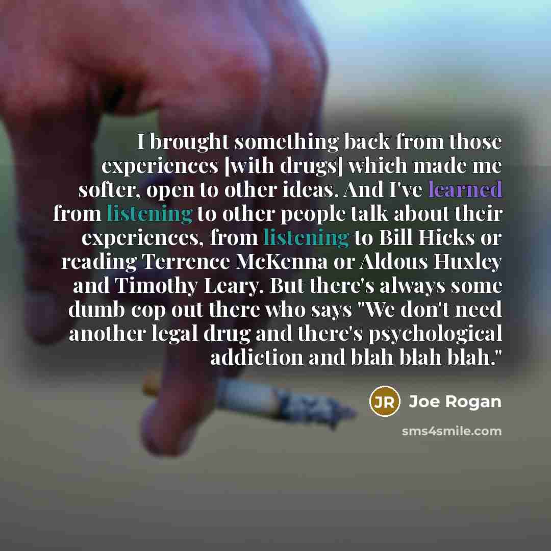 “I brought something back from those experiences [with drugs] which made me softer, open to other ideas. And I've learned from listening to other people talk about their experiences, from listening to Bill Hicks or reading Terrence McKenna or Aldous Huxley and Timothy Leary. But there's always some…” quote by Joe Rogan