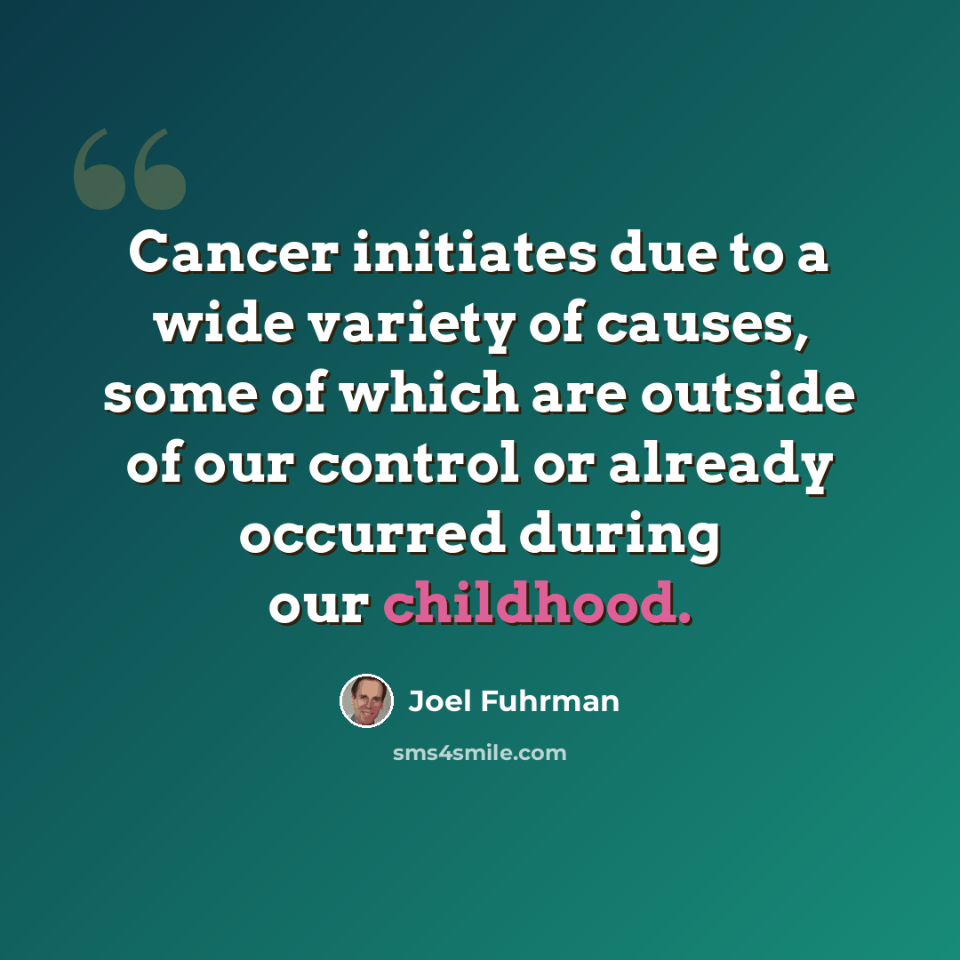 “Cancer initiates due to a wide variety of causes, some of which are outside of our control or already occurred during our childhood.” quote by Joel Fuhrman