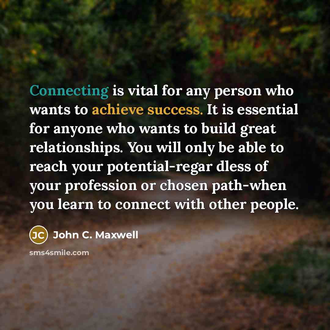 “Connecting is vital for any person who wants to achieve success. It is essential for anyone who wants to build great relationships. You will only be able to reach your potential-regar dless of your profession or chosen path-when you learn to connect with other people.” quote by John C. Maxwell
