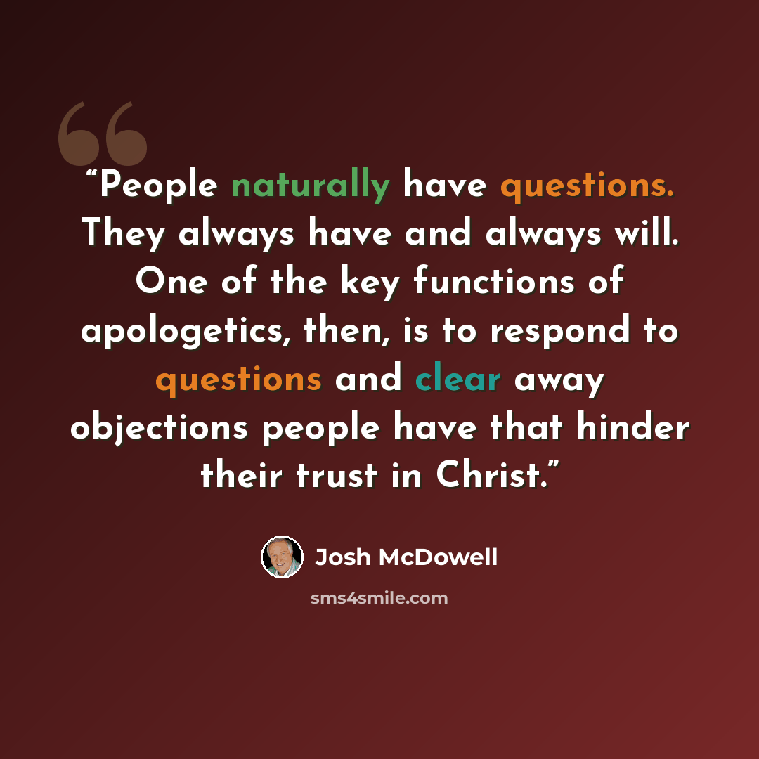 “People naturally have questions. They always have and always will. One of the key functions of apologetics, then, is to respond to questions and clear away objections people have that hinder their trust in Christ.” quote by Josh McDowell