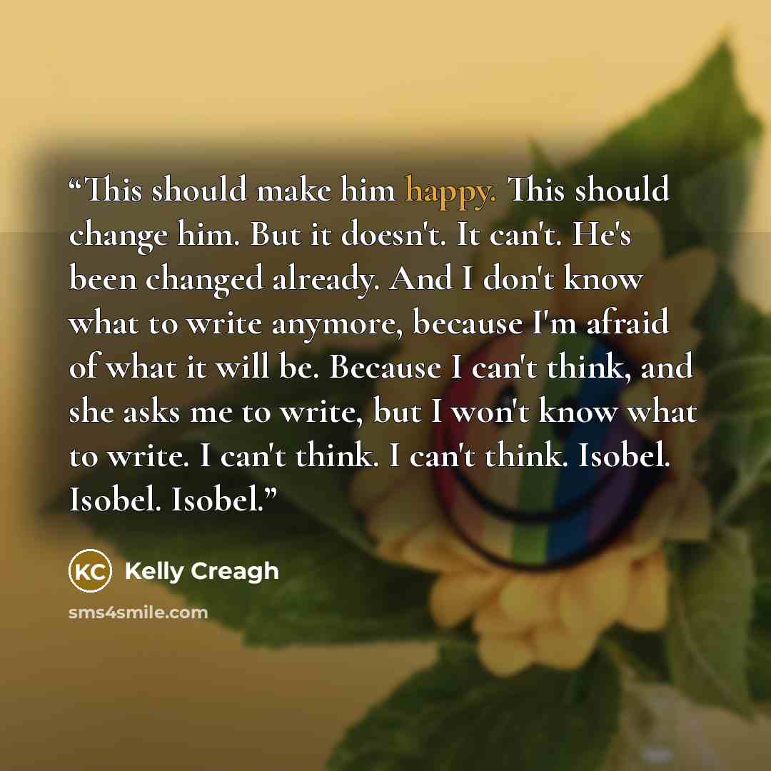 “This should make him happy. This should change him. But it doesn't. It can't. He's been changed already. And I don't know what to write anymore, because I'm afraid of what it will be. Because I can't think, and she asks me to write, but I won't know what to write. I can't think. I can't think…” quote by Kelly Creagh