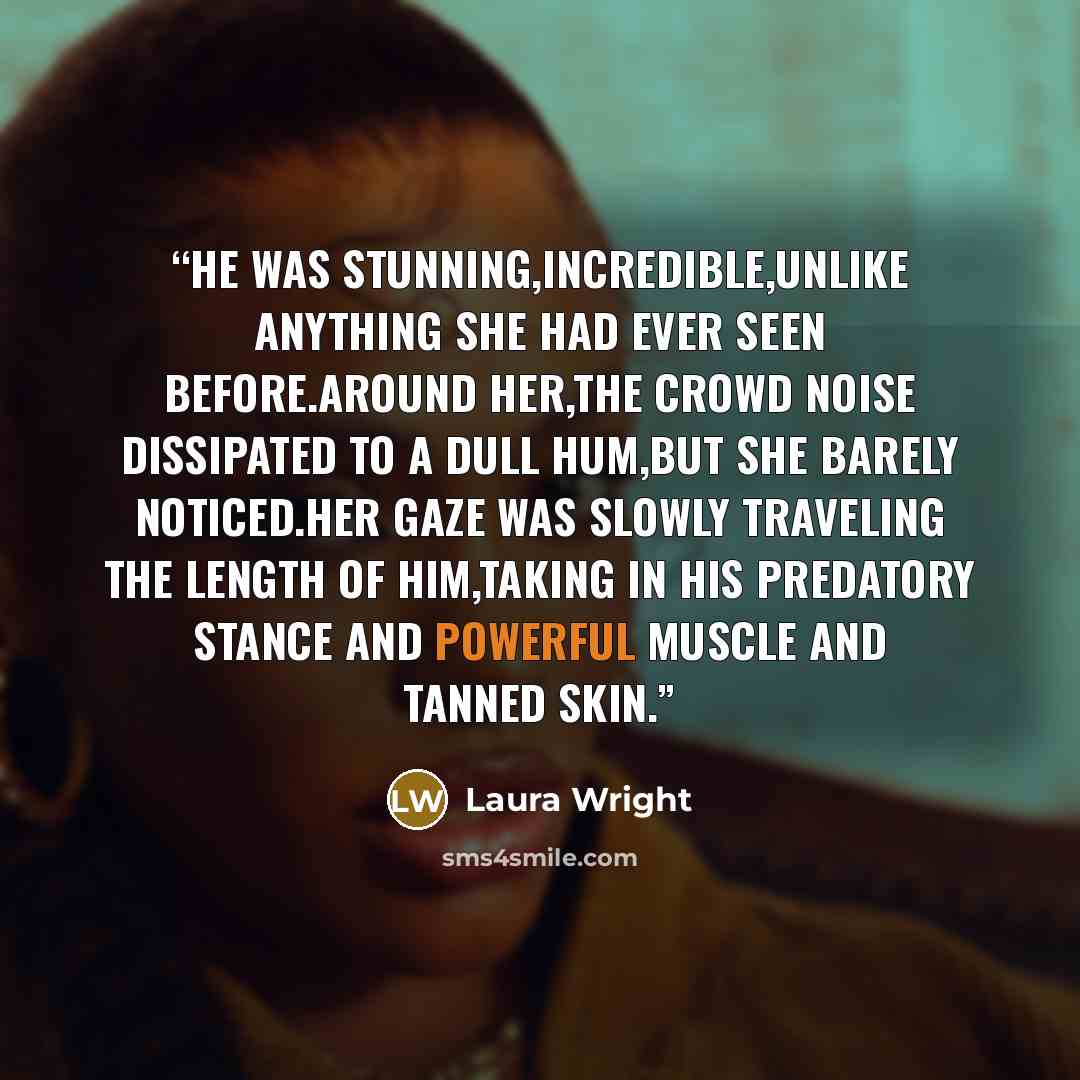 “He was stunning,incredible,unlike anything she had ever seen before.Around her,the crowd noise dissipated to a dull hum,but she barely noticed.Her gaze was slowly traveling the length of him,taking in his predatory stance and powerful muscle and tanned skin.” quote by Laura Wright