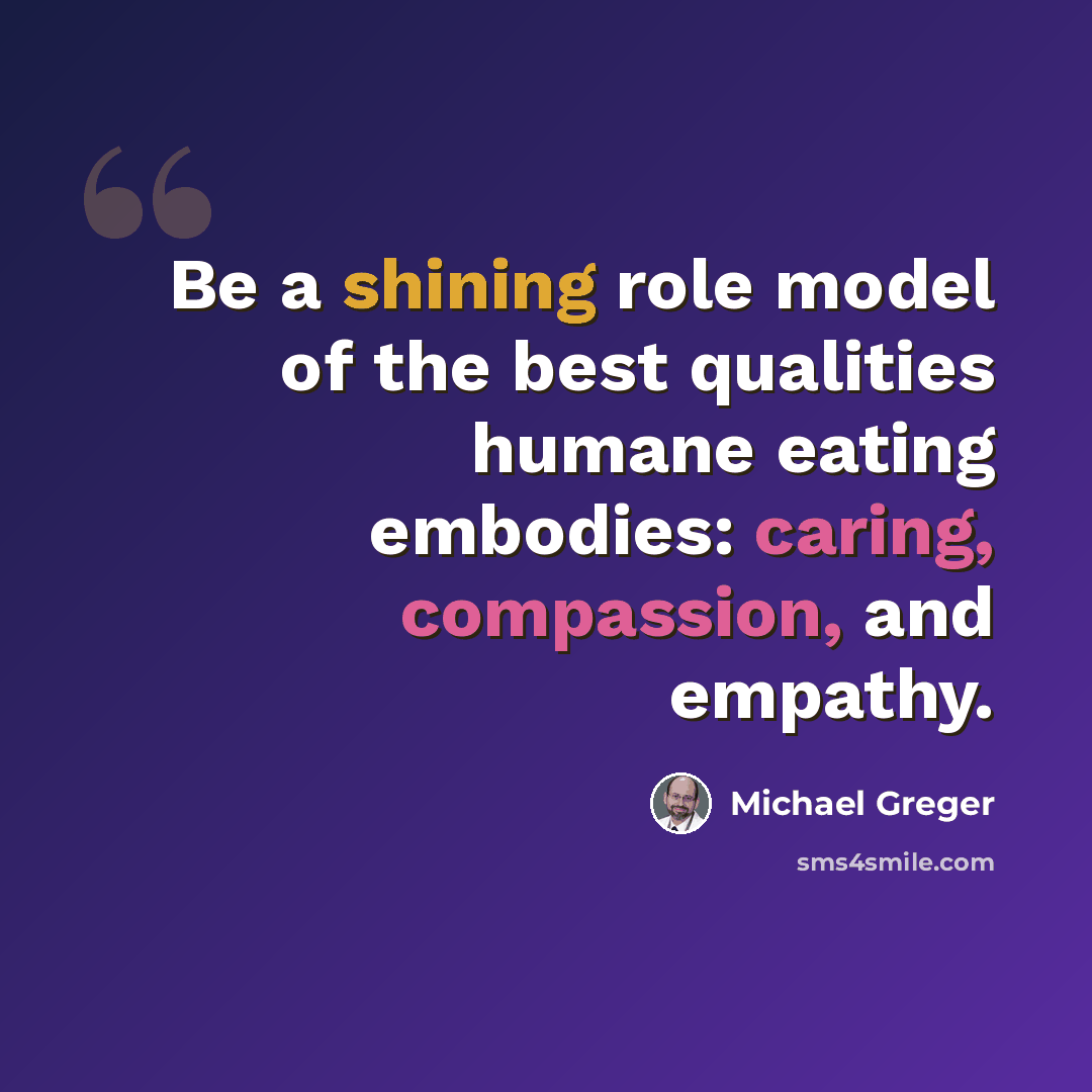 “Be a shining role model of the best qualities humane eating embodies: caring, compassion, and empathy.” quote by Michael Greger