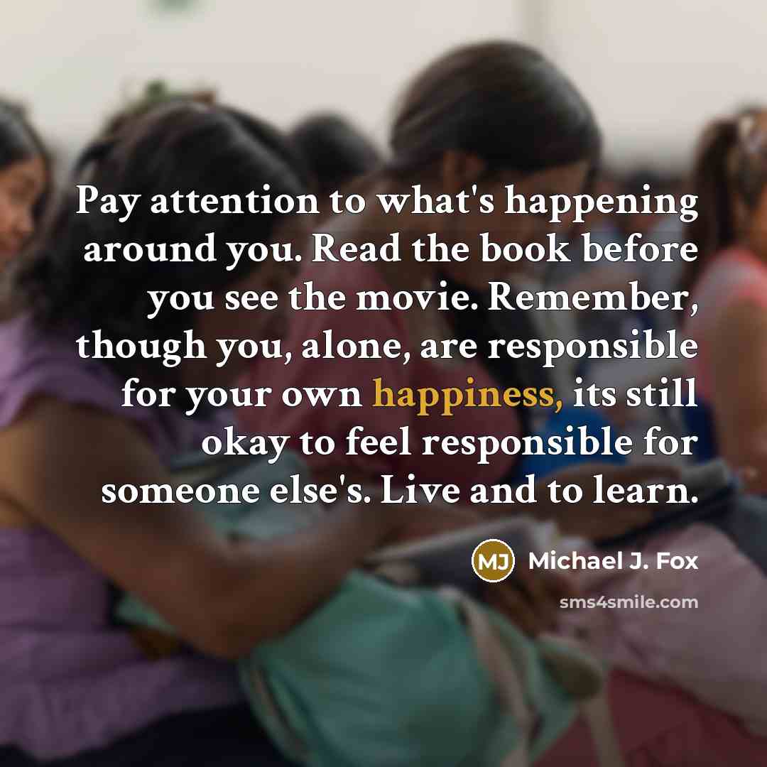 “Pay attention to what's happening around you. Read the book before you see the movie. Remember, though you, alone, are responsible for your own happiness, its still okay to feel responsible for someone else's. Live and to learn.” quote by Michael J. Fox