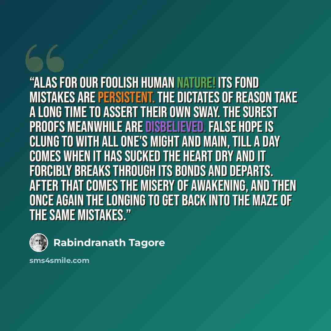 “Alas for our foolish human nature! Its fond mistakes are persistent. The dictates of reason take a long time to assert their own sway. The surest proofs meanwhile are disbelieved. False hope is clung to with all one's might and main, till a day comes when it has sucked the heart dry and it…” quote by Rabindranath Tagore