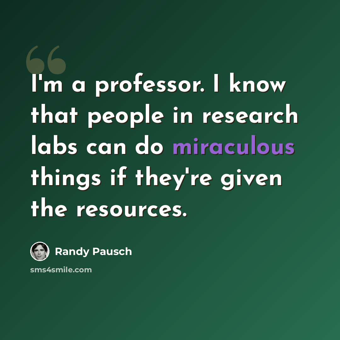 “I'm a professor. I know that people in research labs can do miraculous things if they're given the resources.” quote by Randy Pausch