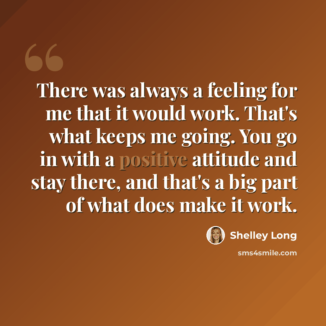 “There was always a feeling for me that it would work. That's what keeps me going. You go in with a positive attitude and stay there, and that's a big part of what does make it work.” quote by Shelley Long