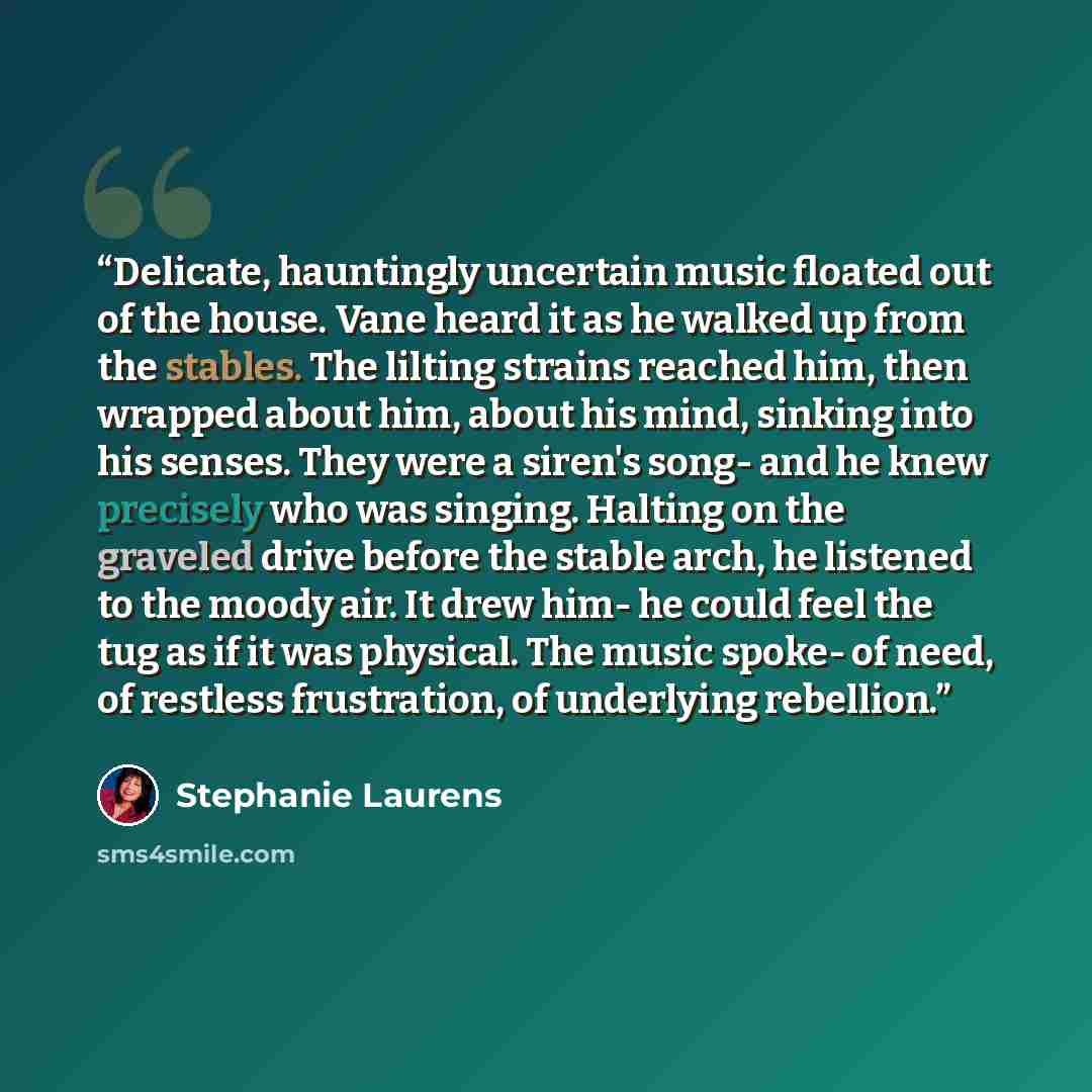 “Delicate, hauntingly uncertain music floated out of the house. Vane heard it as he walked up from the stables. The lilting strains reached him, then wrapped about him, about his mind, sinking into his senses. They were a siren's song- and he knew precisely who was singing. Halting on the graveled…” quote by Stephanie Laurens
