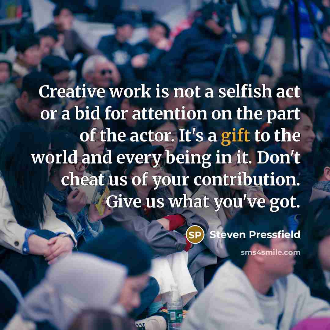 “Creative work is not a selfish act or a bid for attention on the part of the actor. It's a gift to the world and every being in it. Don't cheat us of your contribution. Give us what you've got.” quote by Steven Pressfield