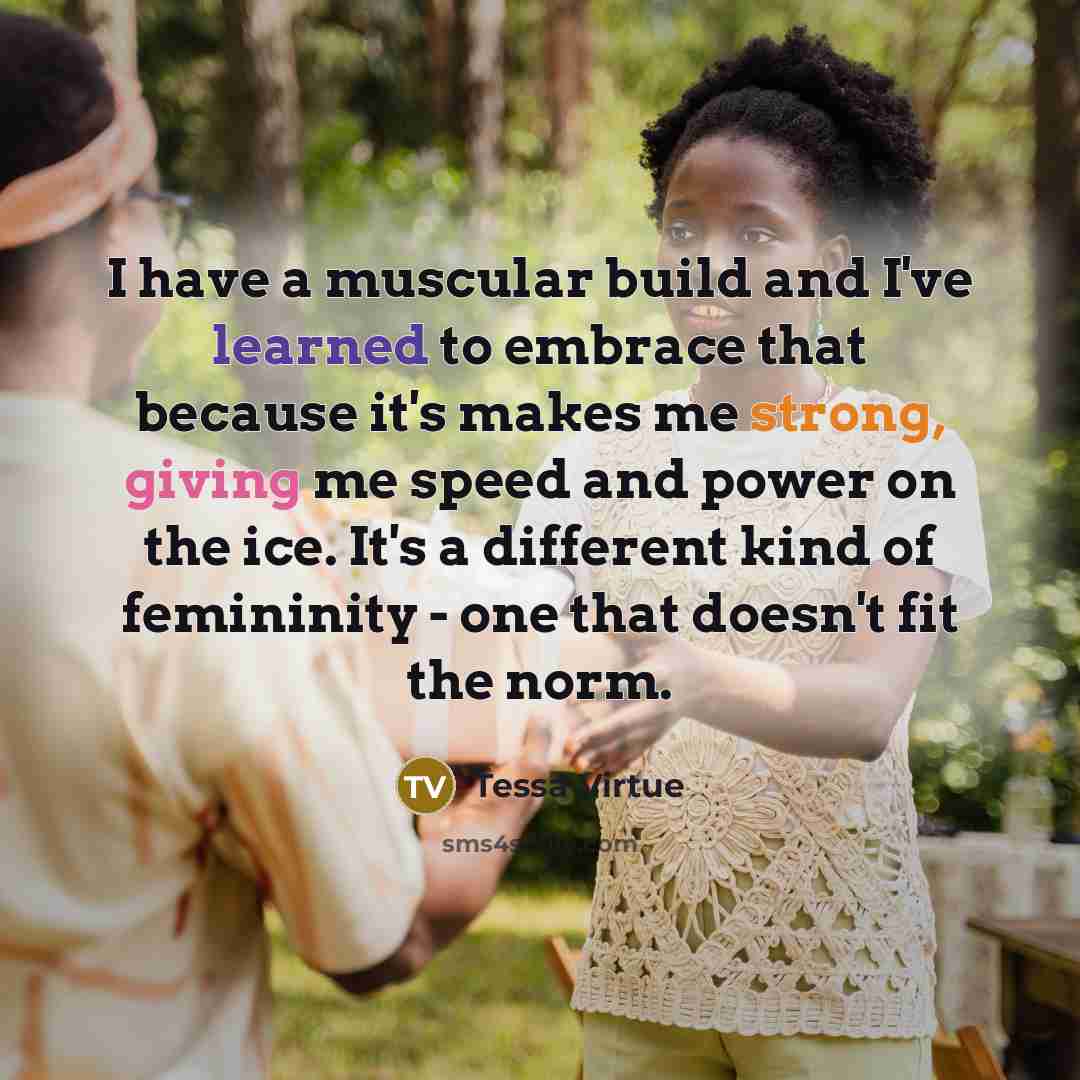“I have a muscular build and I've learned to embrace that because it's makes me strong, giving me speed and power on the ice. It's a different kind of femininity - one that doesn't fit the norm.” quote by Tessa Virtue