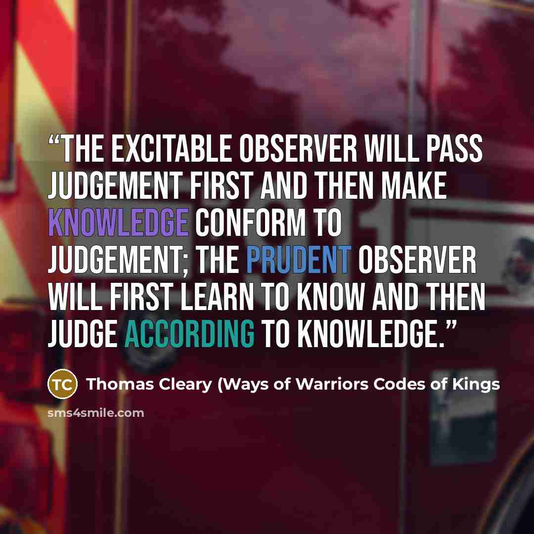 “The excitable observer will pass judgement first and then make knowledge conform to judgement; the prudent observer will first learn to know and then judge according to knowledge.” quote by Thomas Cleary (Ways of Warriors Codes of Kings