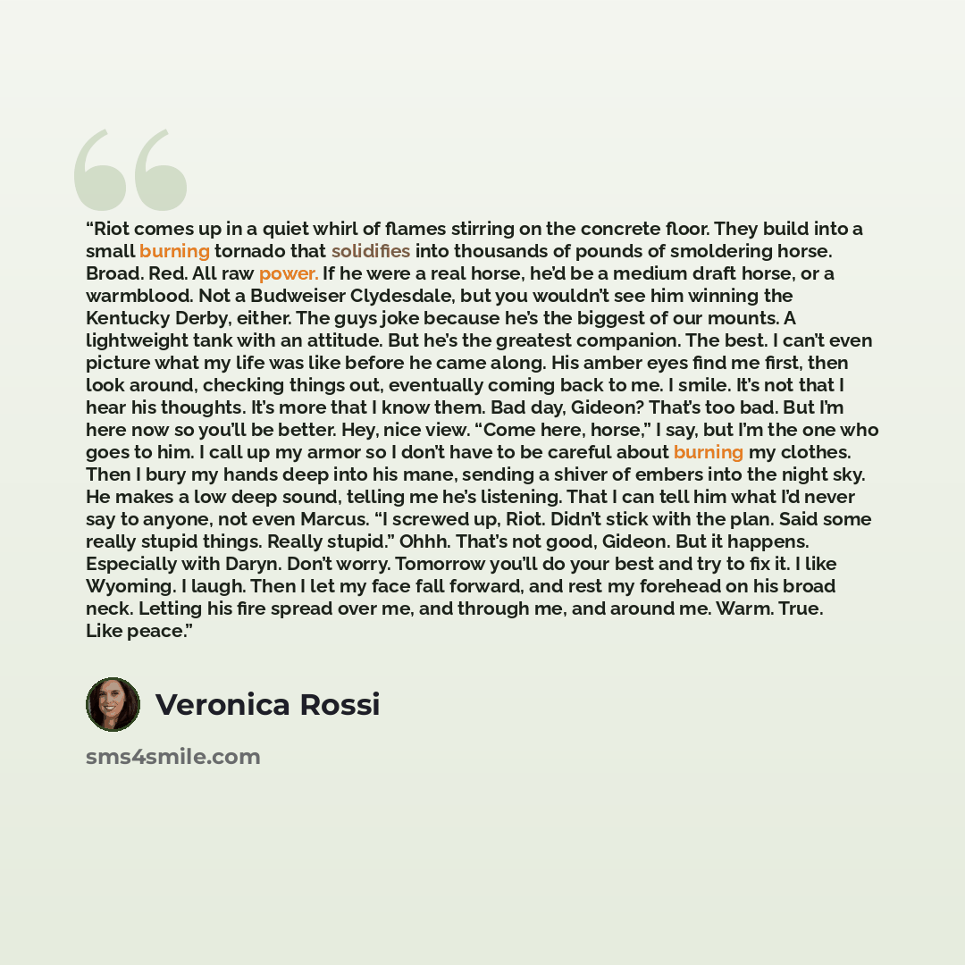 “Riot comes up in a quiet whirl of flames stirring on the concrete floor. They build into a small burning tornado that solidifies into thousands of pounds of smoldering horse. Broad. Red. All raw power. If he were a real horse, he’d be a medium draft horse, or a warmblood. Not a Budweiser…” quote by Veronica Rossi