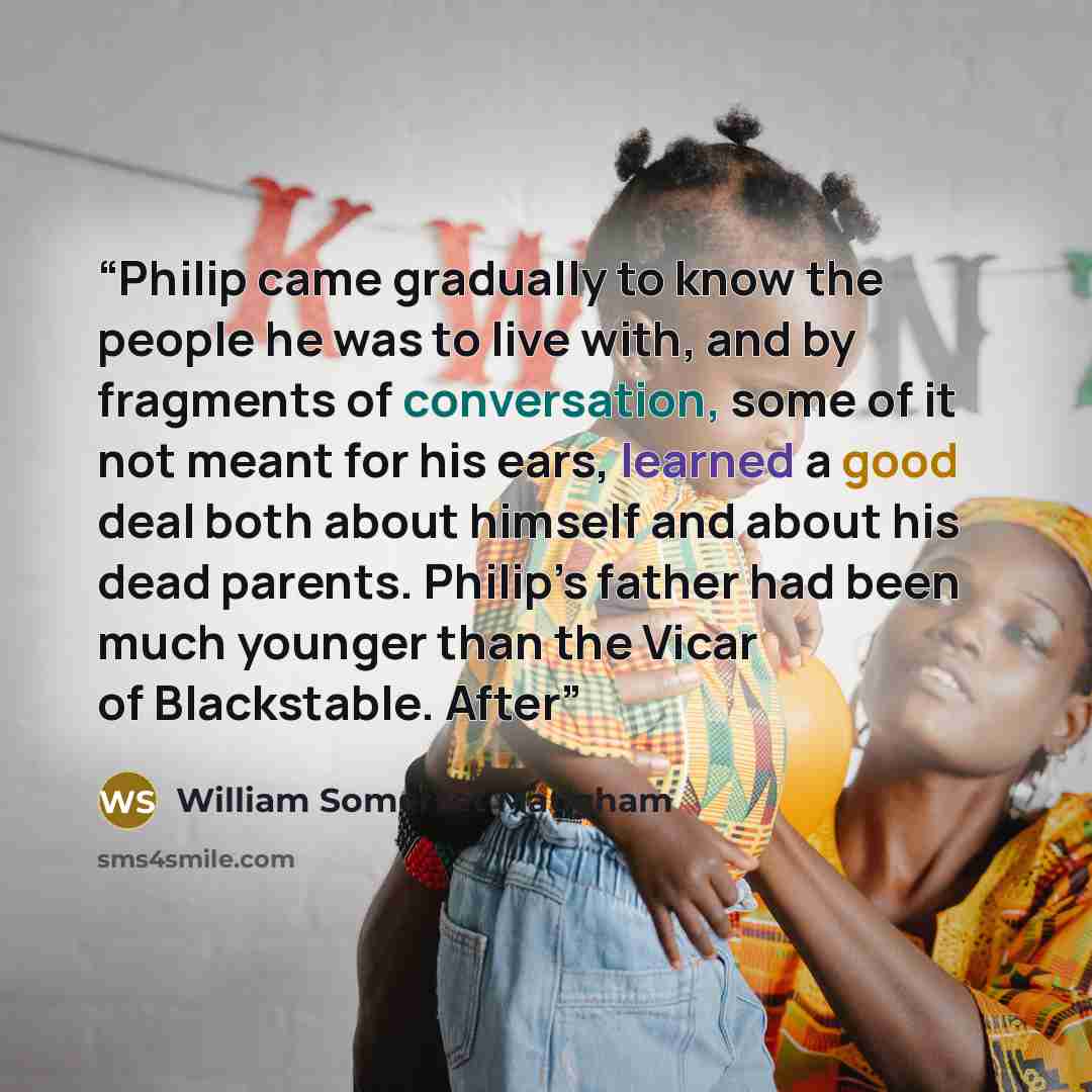 “Philip came gradually to know the people he was to live with, and by fragments of conversation, some of it not meant for his ears, learned a good deal both about himself and about his dead parents. Philip’s father had been much younger than the Vicar of Blackstable. After” quote by William Somerset Maugham