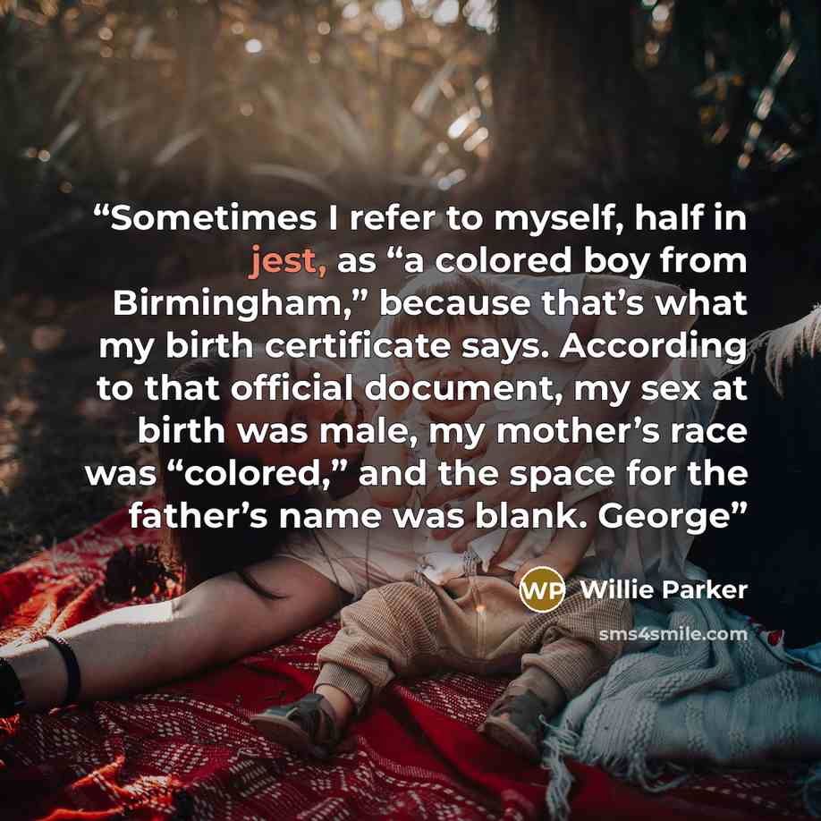 “Sometimes I refer to myself, half in jest, as “a colored boy from Birmingham,” because that’s what my birth certificate says. According to that official document, my sex at birth was male, my mother’s race was “colored,” and the space for the father’s name was blank. George” quote by Willie Parker