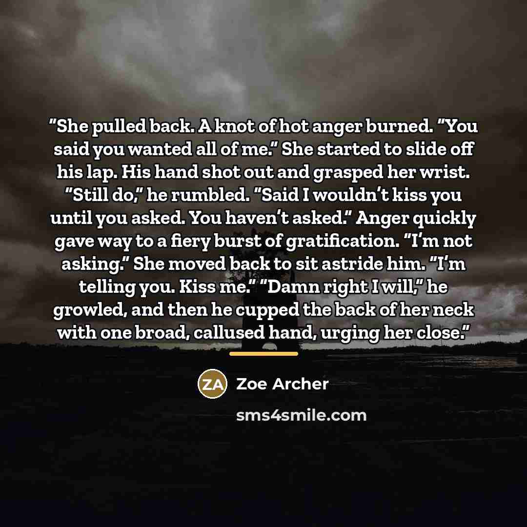 “She pulled back. A knot of hot anger burned. “You said you wanted all of me.” She started to slide off his lap. His hand shot out and grasped her wrist. “Still do,” he rumbled. “Said I wouldn’t kiss you until you asked. You haven’t asked.” Anger quickly gave way to a fiery burst of gratification…” quote by Zoe Archer