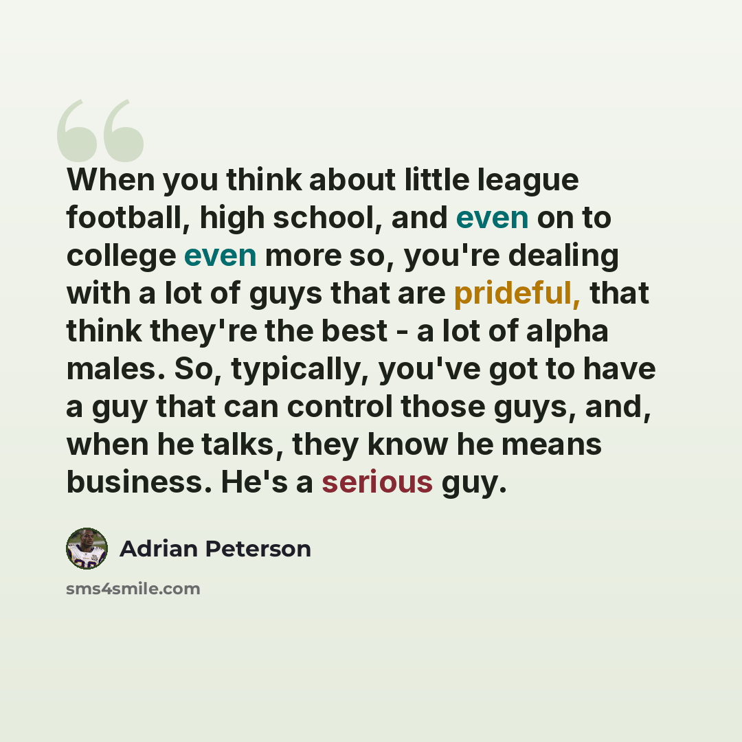 “When you think about little league football, high school, and even on to college even more so, you're dealing with a lot of guys that are prideful, that think they're the best - a lot of alpha males. So, typically, you've got to have a guy that can control those guys, and, when he talks, they know…” quote by Adrian Peterson