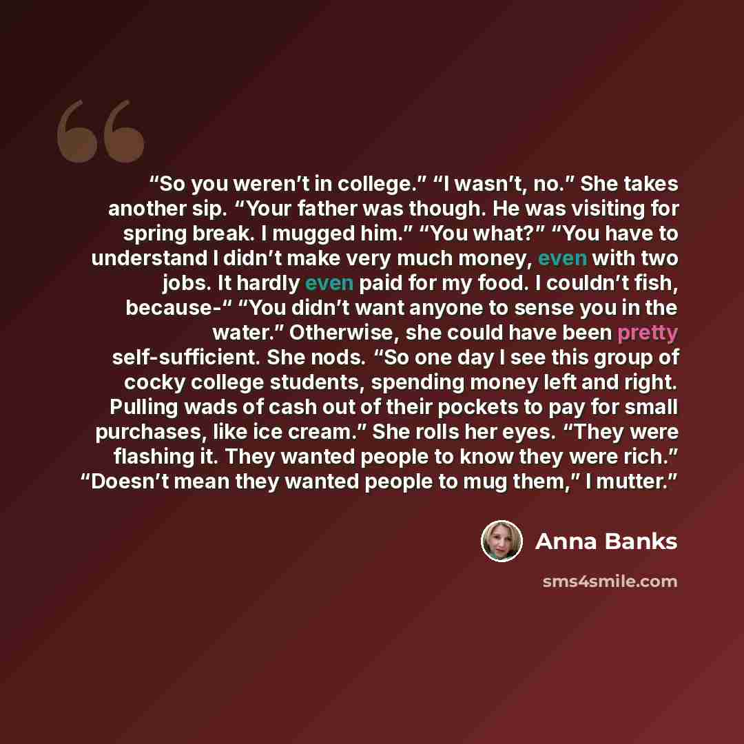 “So you weren’t in college.” “I wasn’t, no.” She takes another sip. “Your father was though. He was visiting for spring break. I mugged him.” “You what?” “You have to understand I didn’t make very much money, even with two jobs. It hardly even paid for my food. I couldn’t fish, because-“ “You…” quote by Anna Banks