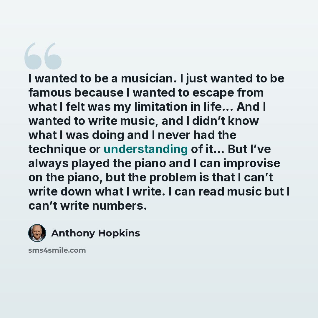 “I wanted to be a musician. I just wanted to be famous because I wanted to escape from what I felt was my limitation in life... And I wanted to write music, and I didn’t know what I was doing and I never had the technique or understanding of it... But I’ve always played the piano and I can…” quote by Anthony Hopkins