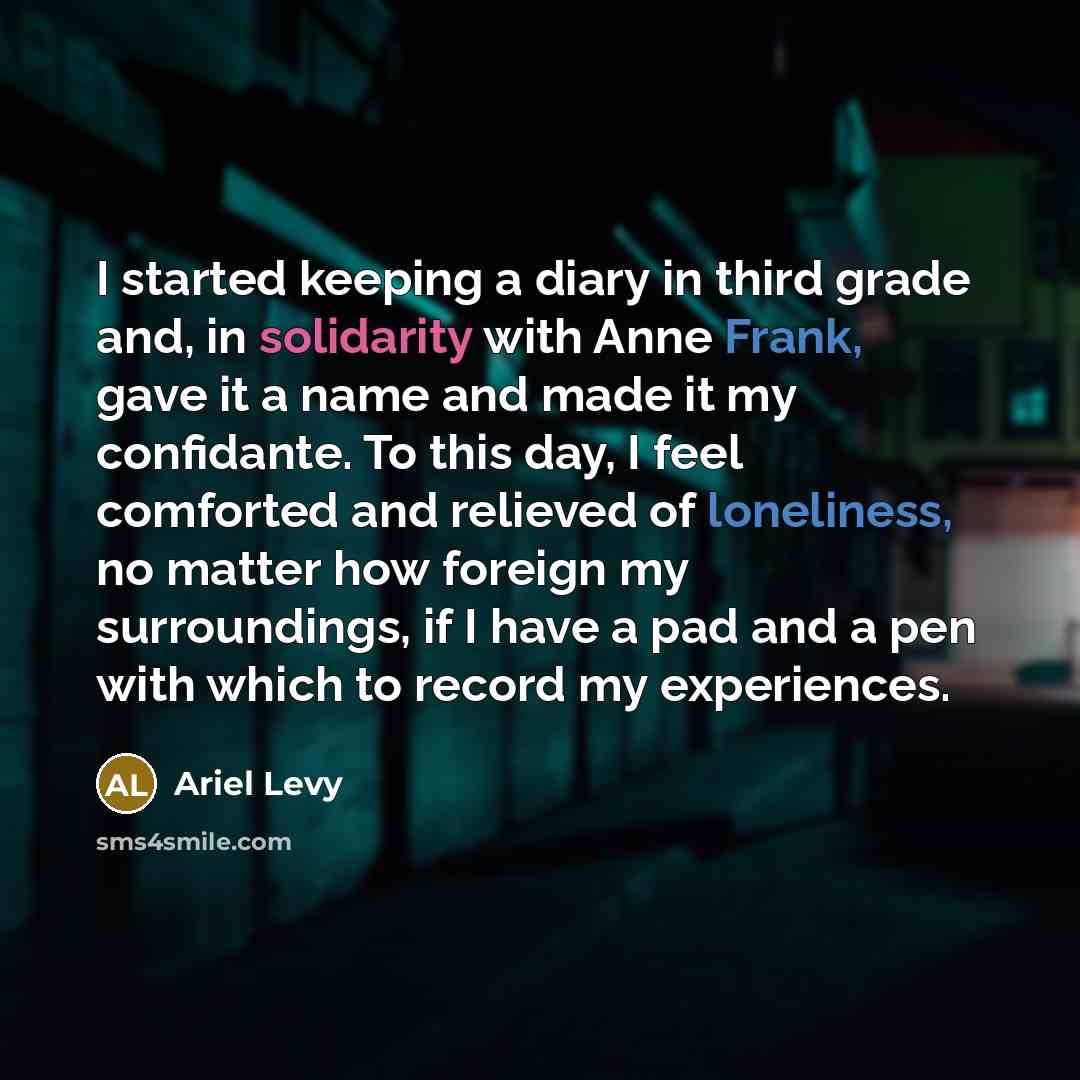 “I started keeping a diary in third grade and, in solidarity with Anne Frank, gave it a name and made it my confidante. To this day, I feel comforted and relieved of loneliness, no matter how foreign my surroundings, if I have a pad and a pen with which to record my experiences.” quote by Ariel Levy