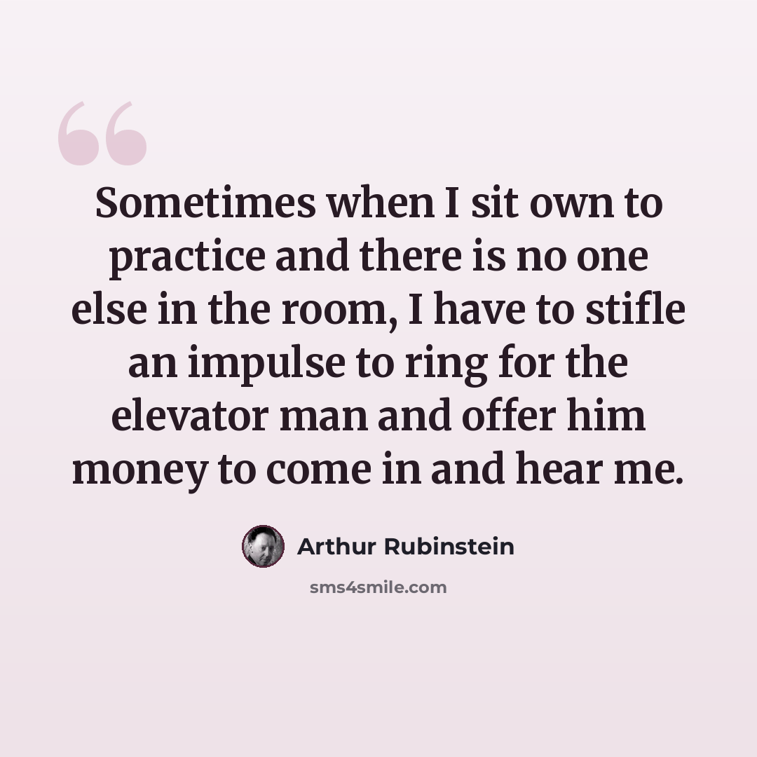 “Sometimes when I sit own to practice and there is no one else in the room, I have to stifle an impulse to ring for the elevator man and offer him money to come in and hear me.” quote by Arthur Rubinstein