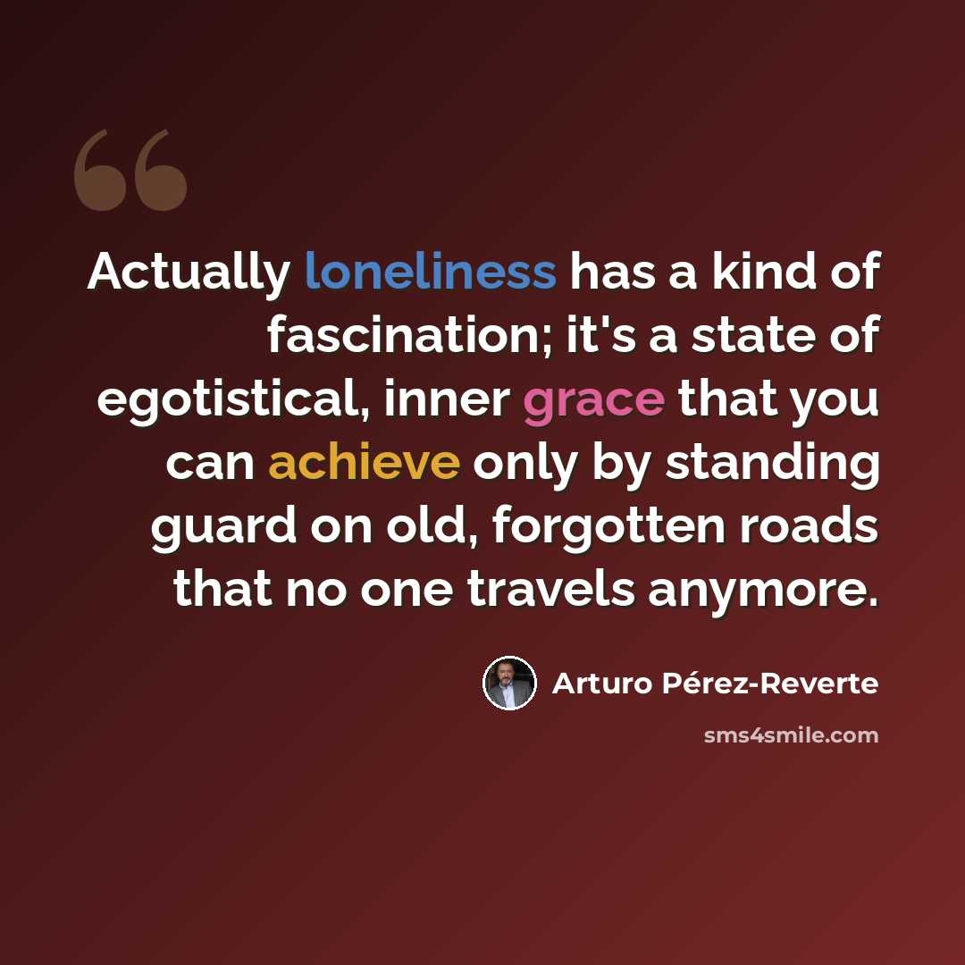 “Actually loneliness has a kind of fascination; it's a state of egotistical, inner grace that you can achieve only by standing guard on old, forgotten roads that no one travels anymore.” quote by Arturo Pérez-Reverte