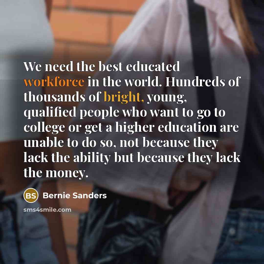 “We need the best educated workforce in the world. Hundreds of thousands of bright, young, qualified people who want to go to college or get a higher education are unable to do so, not because they lack the ability but because they lack the money.” quote by Bernie Sanders