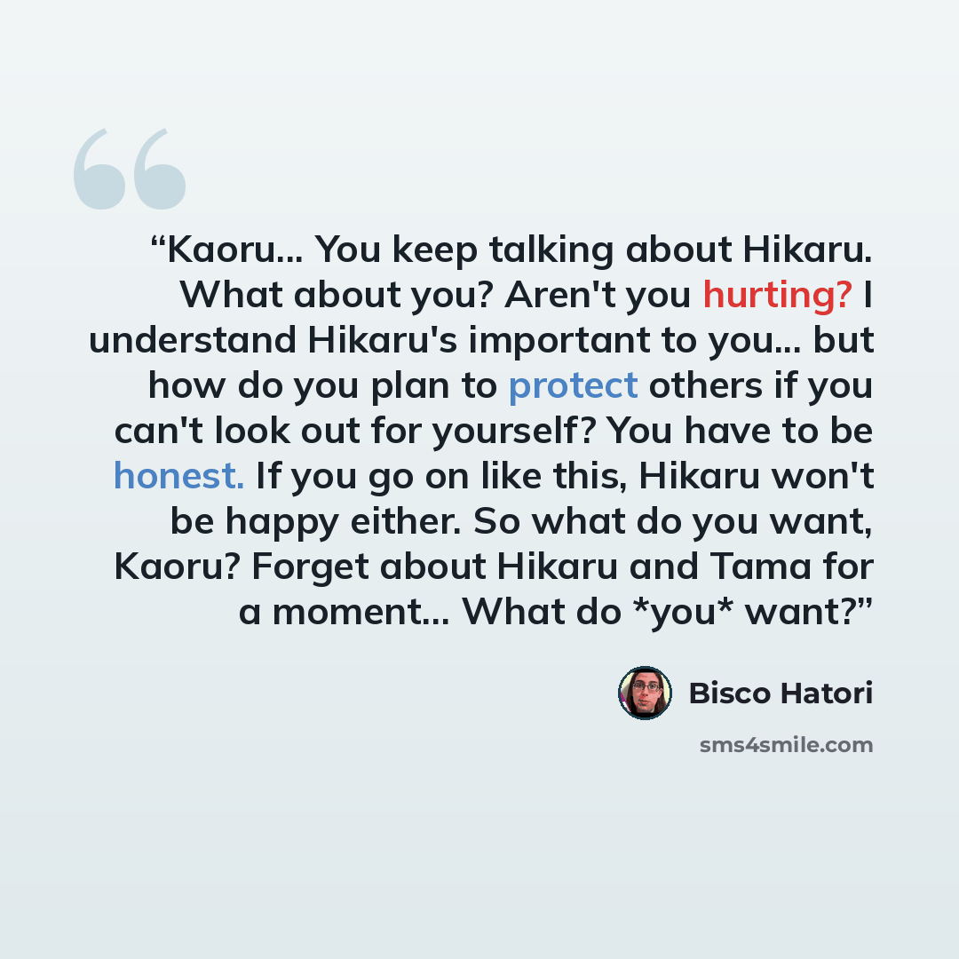 “Kaoru... You keep talking about Hikaru. What about you? Aren't you hurting? I understand Hikaru's important to you... but how do you plan to protect others if you can't look out for yourself? You have to be honest. If you go on like this, Hikaru won't be happy either. So what do you want, Kaoru?…” quote by Bisco Hatori