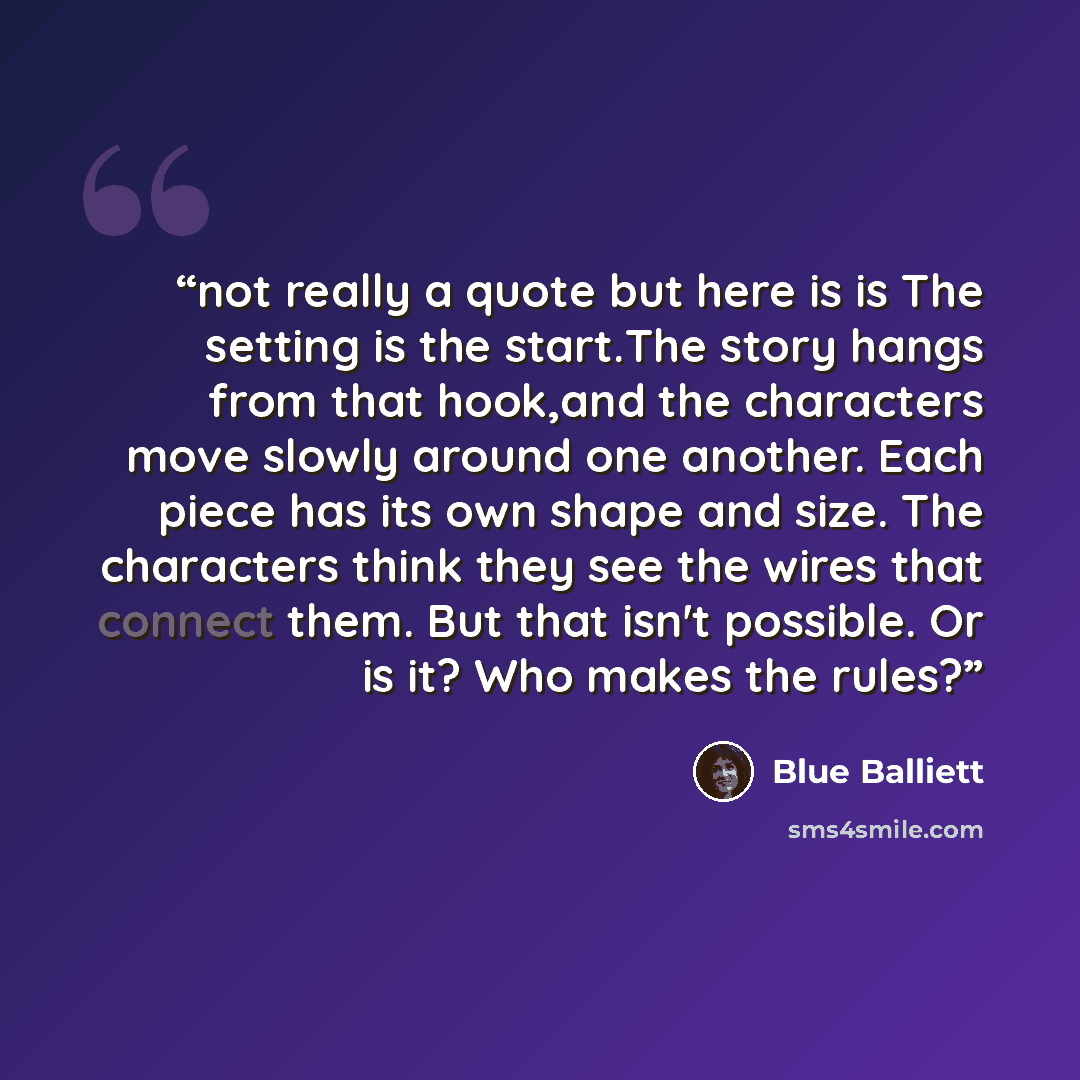 “not really a quote but here is is The setting is the start.The story hangs from that hook,and the characters move slowly around one another. Each piece has its own shape and size. The characters think they see the wires that connect them. But that isn't possible. Or is it? Who makes the rules?” quote by Blue Balliett