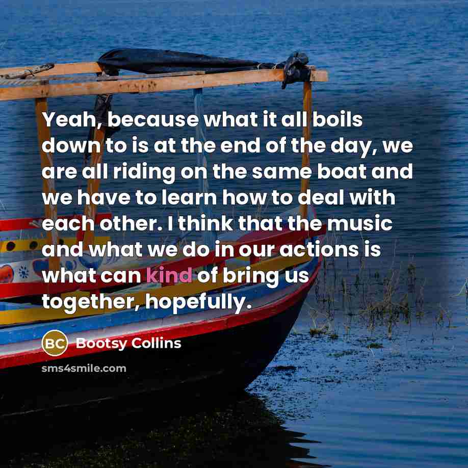 “Yeah, because what it all boils down to is at the end of the day, we are all riding on the same boat and we have to learn how to deal with each other. I think that the music and what we do in our actions is what can kind of bring us together, hopefully.” quote by Bootsy Collins