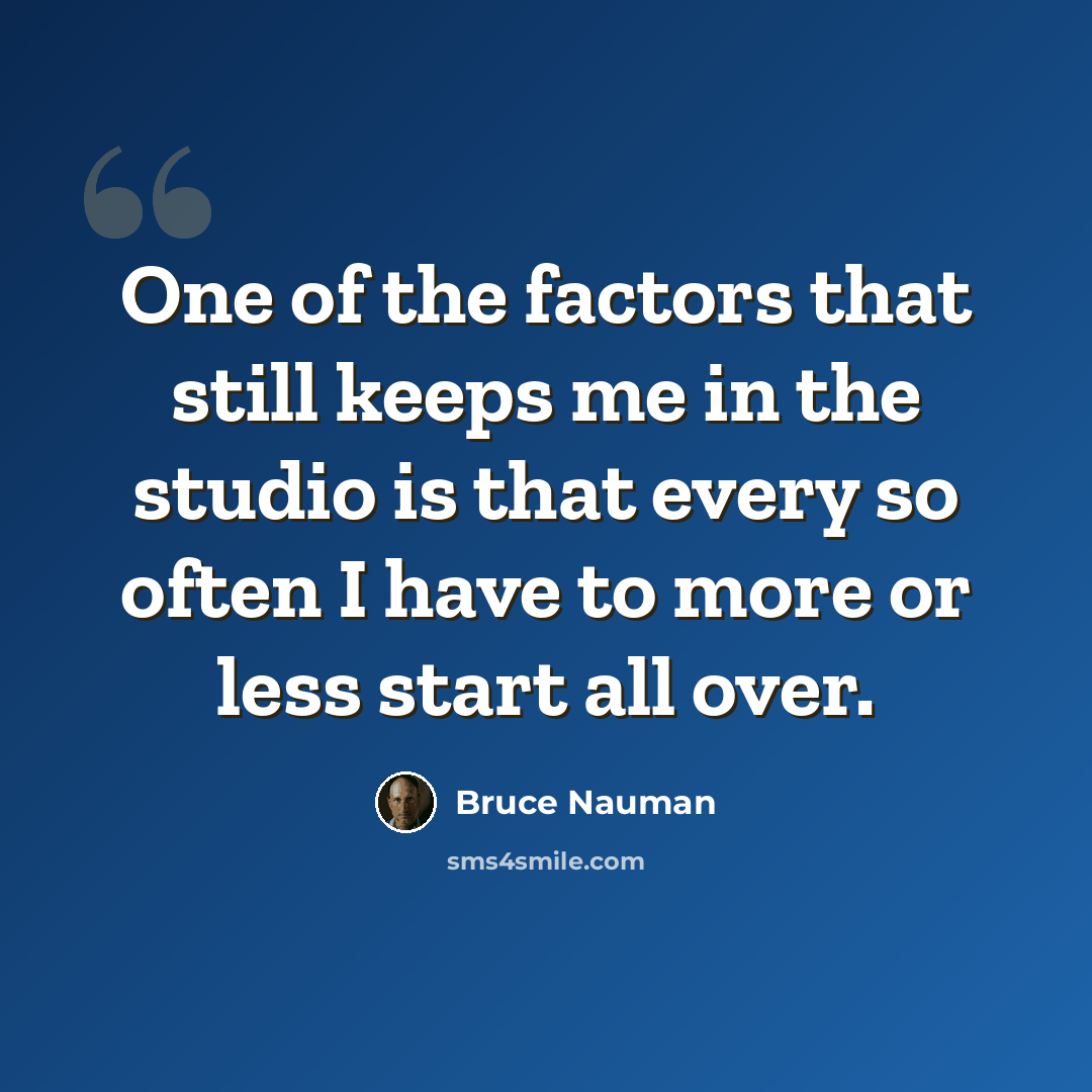 “One of the factors that still keeps me in the studio is that every so often I have to more or less start all over.” quote by Bruce Nauman
