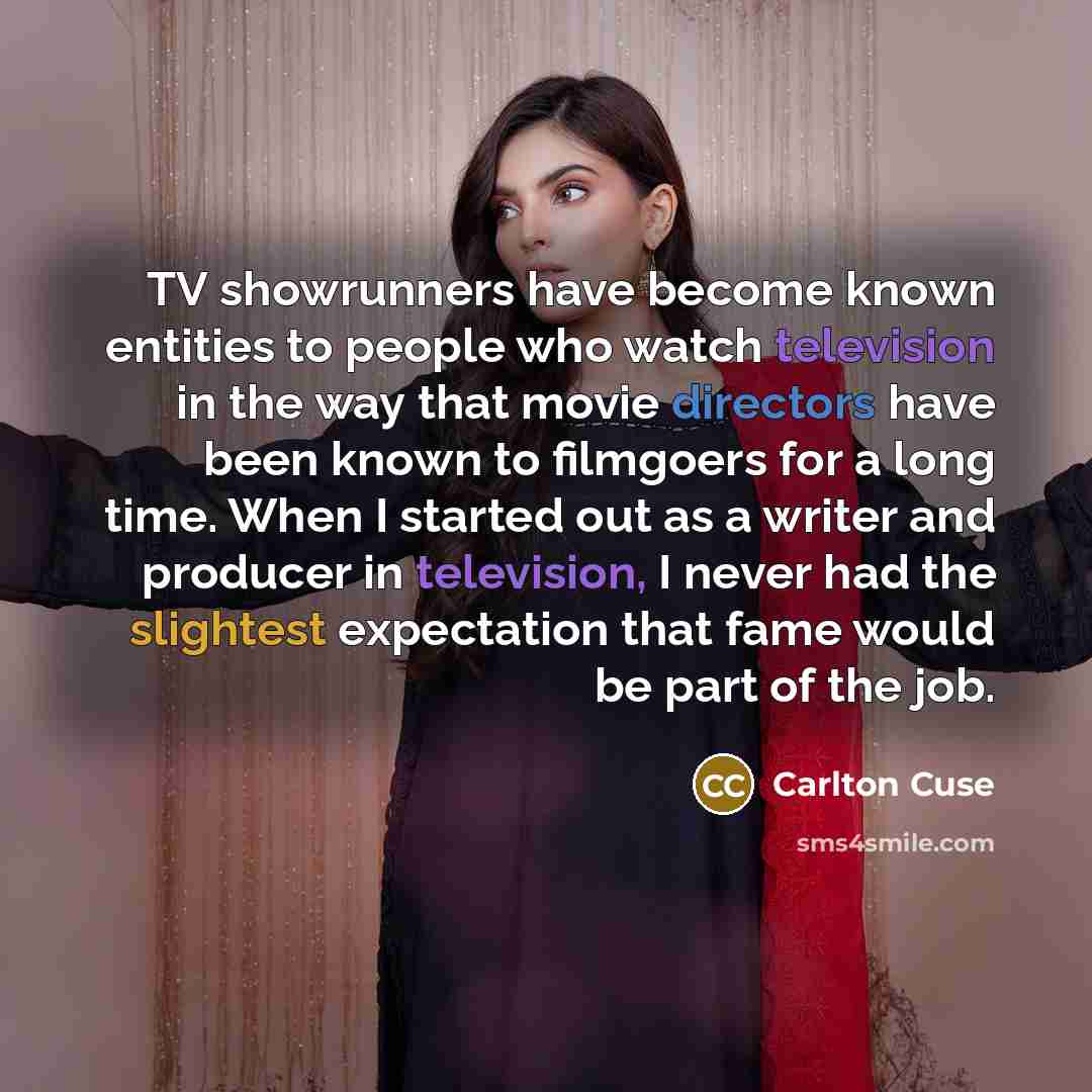 “TV showrunners have become known entities to people who watch television in the way that movie directors have been known to filmgoers for a long time. When I started out as a writer and producer in television, I never had the slightest expectation that fame would be part of the job.” quote by Carlton Cuse