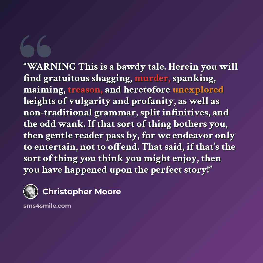 “WARNING This is a bawdy tale. Herein you will find gratuitous shagging, murder, spanking, maiming, treason, and heretofore unexplored heights of vulgarity and profanity, as well as non-traditional grammar, split infinitives, and the odd wank. If that sort of thing bothers you, then gentle reader…” quote by Christopher Moore