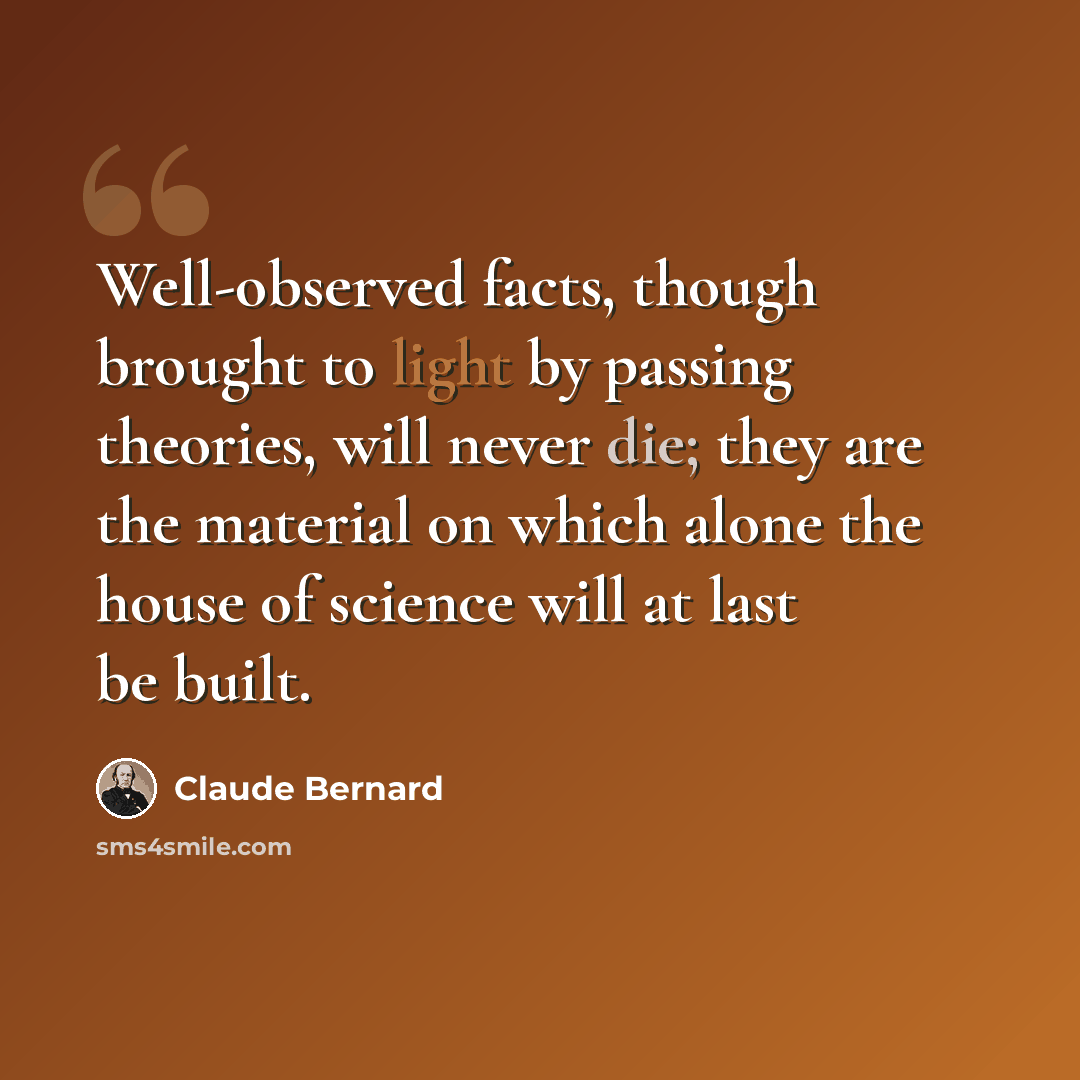 “Well-observed facts, though brought to light by passing theories, will never die; they are the material on which alone the house of science will at last be built.” quote by Claude Bernard