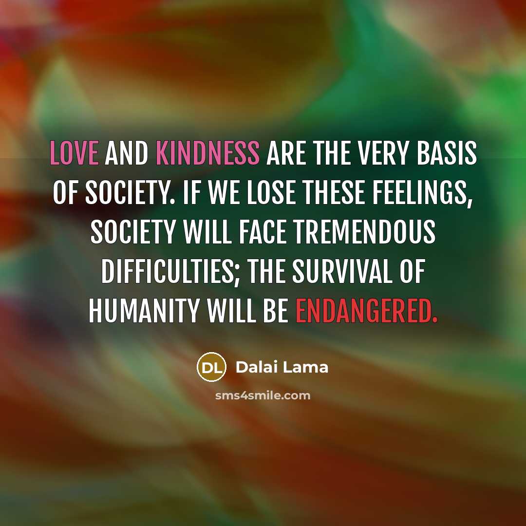 “Love and kindness are the very basis of society. If we lose these feelings, society will face tremendous difficulties; the survival of humanity will be endangered.” quote by Dalai Lama