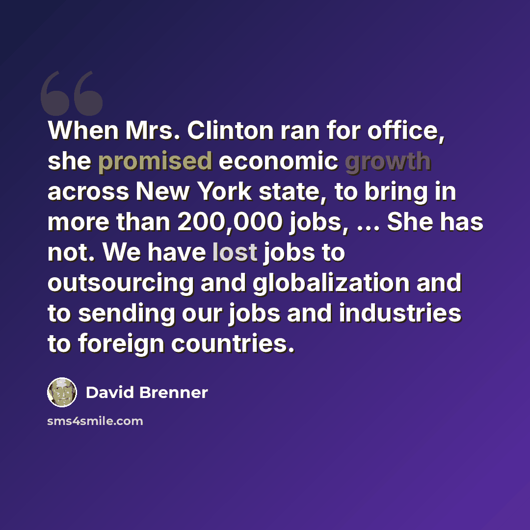 “When Mrs. Clinton ran for office, she promised economic growth across New York state, to bring in more than 200,000 jobs, ... She has not. We have lost jobs to outsourcing and globalization and to sending our jobs and industries to foreign countries.” quote by David Brenner