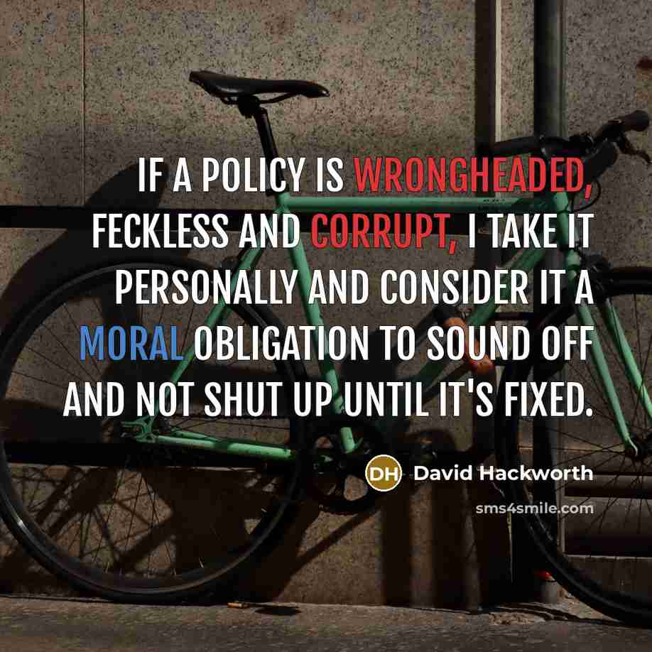 “If a policy is wrongheaded, feckless and corrupt, I take it personally and consider it a moral obligation to sound off and not shut up until it's fixed.” quote by David Hackworth