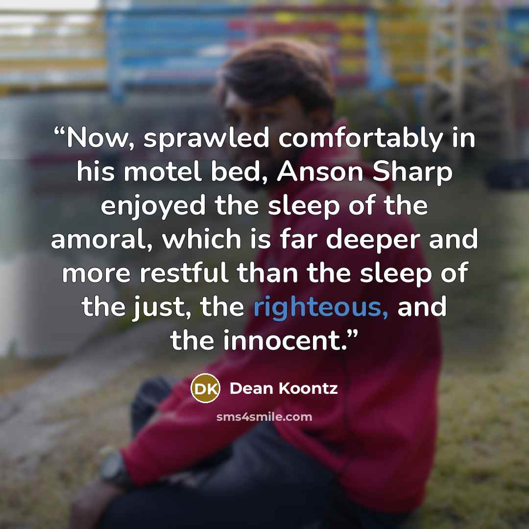 “Now, sprawled comfortably in his motel bed, Anson Sharp enjoyed the sleep of the amoral, which is far deeper and more restful than the sleep of the just, the righteous, and the innocent.” quote by Dean Koontz