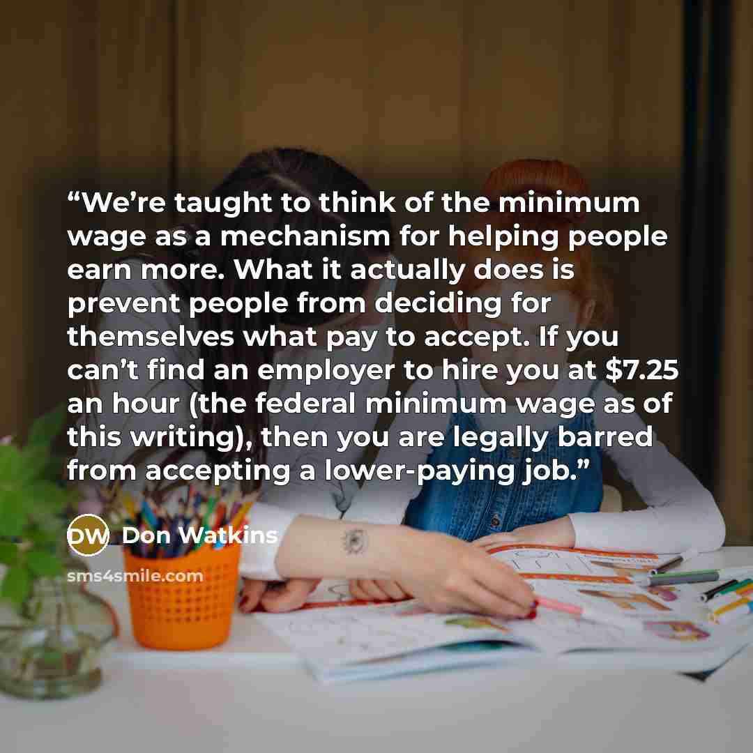 “We’re taught to think of the minimum wage as a mechanism for helping people earn more. What it actually does is prevent people from deciding for themselves what pay to accept. If you can’t find an employer to hire you at $7.25 an hour (the federal minimum wage as of this writing), then you are…” quote by Don Watkins