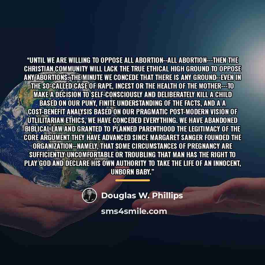 “Until we are willing to oppose all abortion--ALL ABORTION---then the Christian community will lack the true ethical high ground to oppose ANY ABORTIONS. The minute we concede that there is any ground--even in the so-called case of rape, incest or the health of the mother---to make a decision to…” quote by Douglas W. Phillips