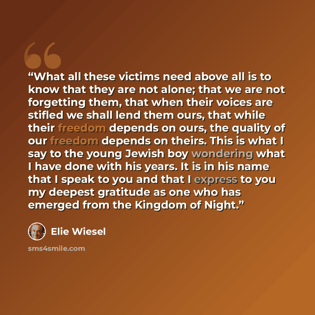 “What all these victims need above all is to know that they are not alone; that we are not forgetting them, that when their voices are stifled we shall lend them ours, that while their freedom depends on ours, the quality of our freedom depends on theirs. This is what I say to the young Jewish boy…” quote by Elie Wiesel