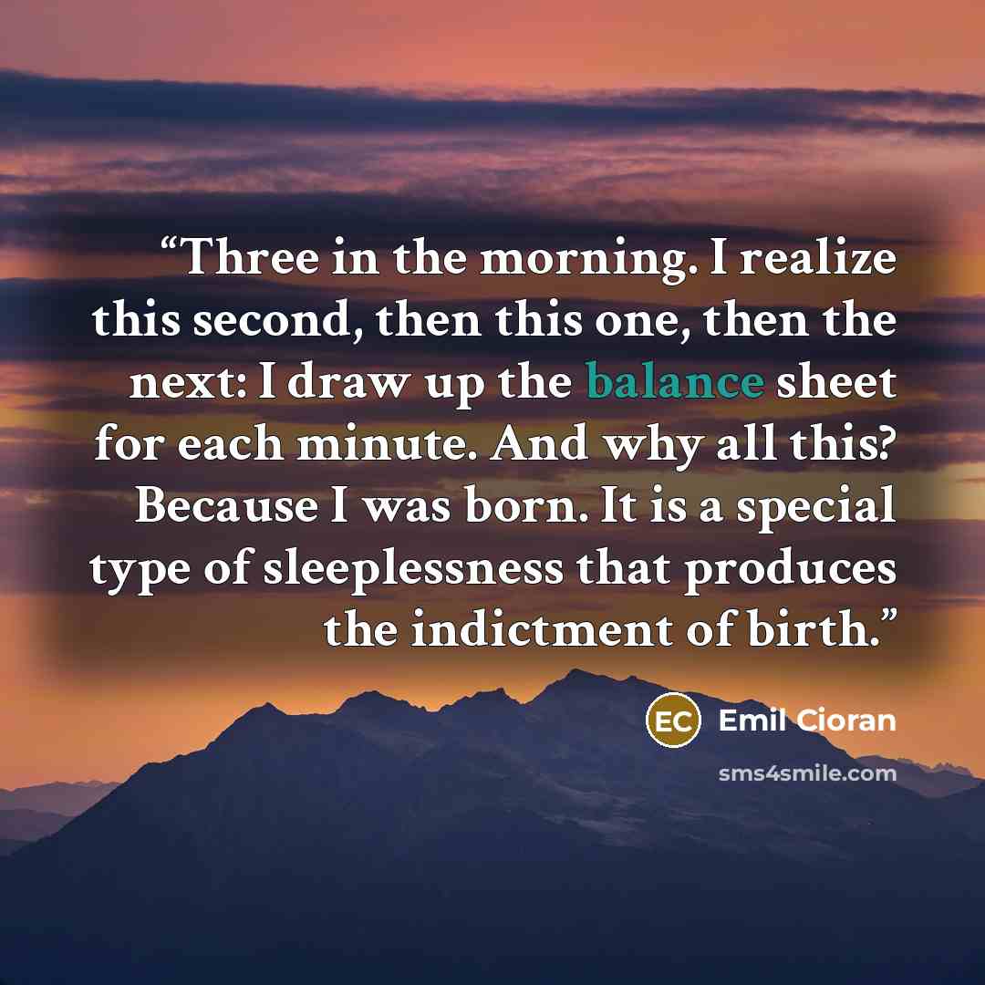 “Three in the morning. I realize this second, then this one, then the next: I draw up the balance sheet for each minute. And why all this? Because I was born. It is a special type of sleeplessness that produces the indictment of birth.” quote by Emil Cioran