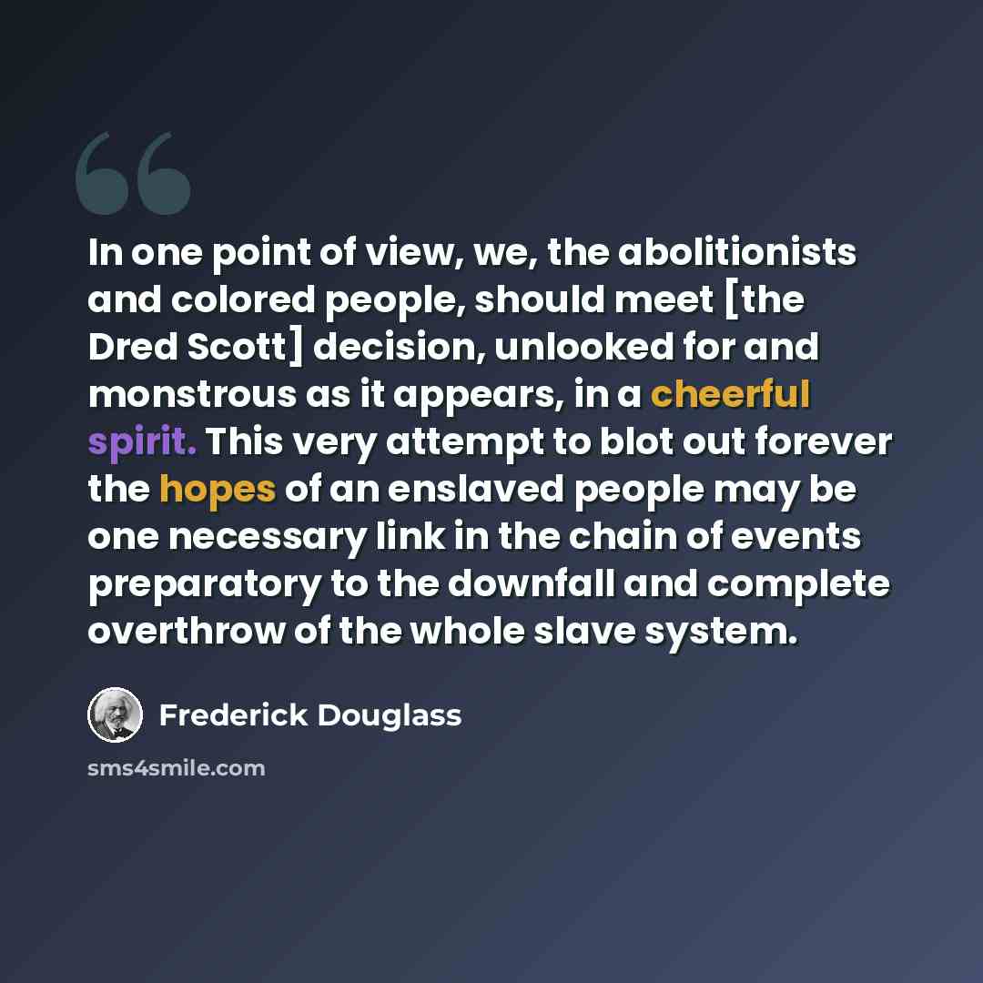 “In one point of view, we, the abolitionists and colored people, should meet [the Dred Scott] decision, unlooked for and monstrous as it appears, in a cheerful spirit. This very attempt to blot out forever the hopes of an enslaved people may be one necessary link in the chain of events preparatory…” quote by Frederick Douglass