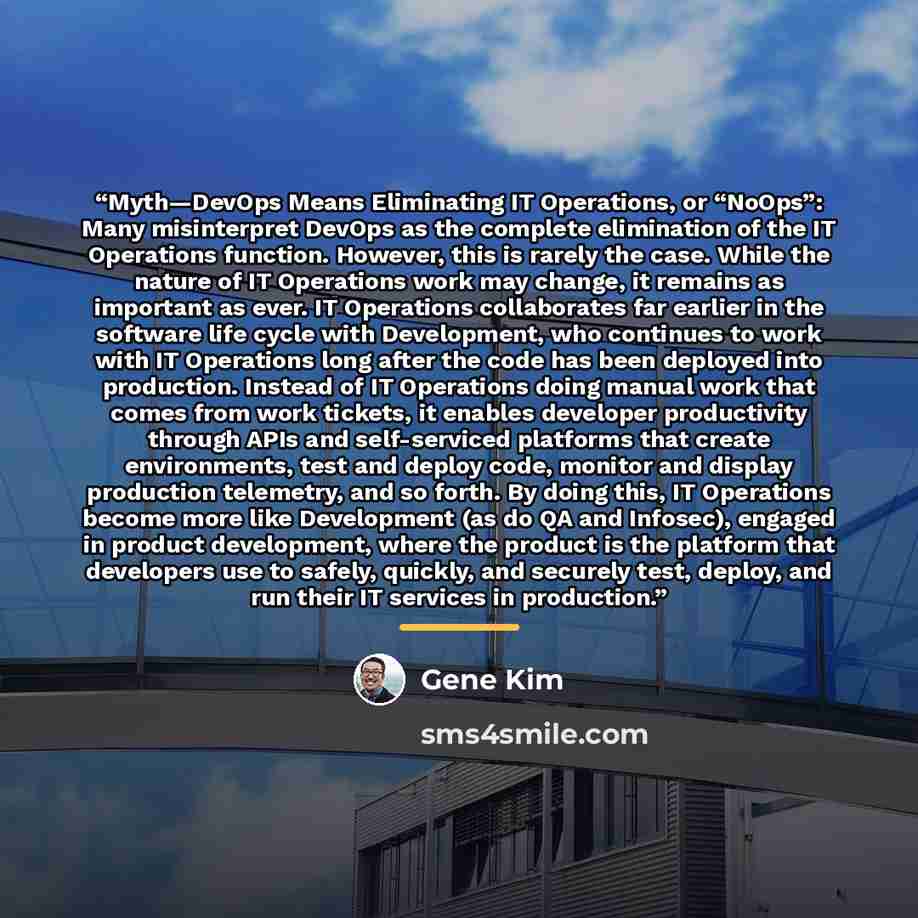 “Myth—DevOps Means Eliminating IT Operations, or “NoOps”: Many misinterpret DevOps as the complete elimination of the IT Operations function. However, this is rarely the case. While the nature of IT Operations work may change, it remains as important as ever. IT Operations collaborates far earlier…” quote by Gene Kim