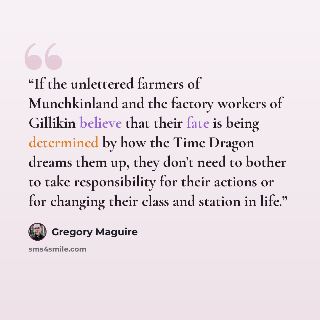 “If the unlettered farmers of Munchkinland and the factory workers of Gillikin believe that their fate is being determined by how the Time Dragon dreams them up, they don't need to bother to take responsibility for their actions or for changing their class and station in life.” quote by Gregory Maguire